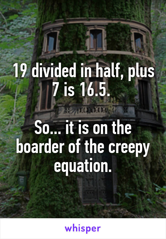 19 divided in half, plus 7 is 16.5. 

So... it is on the boarder of the creepy equation.
