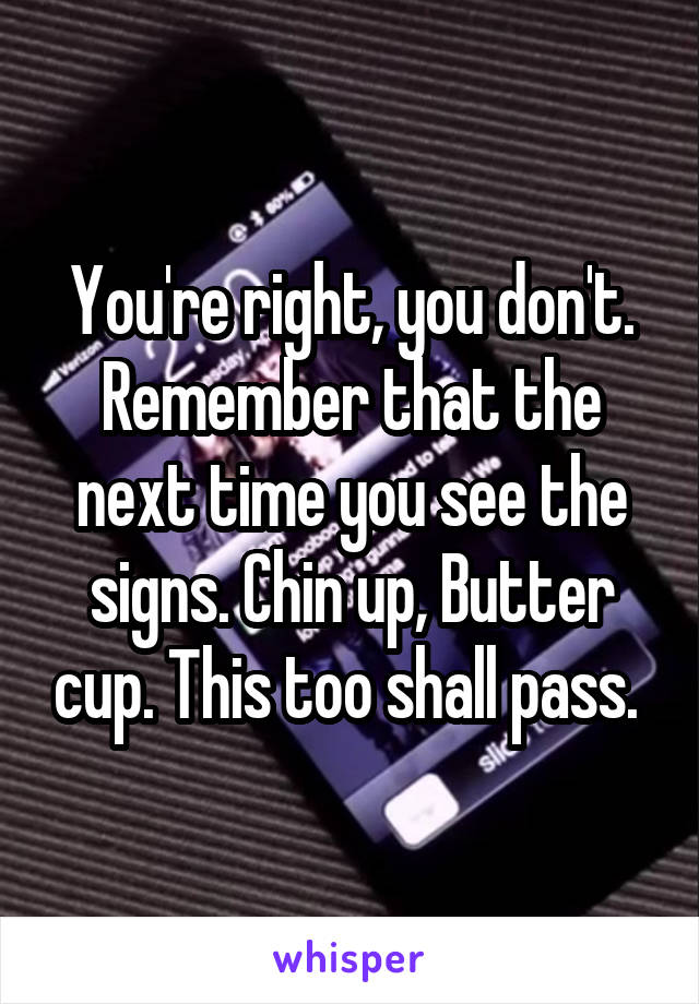 You're right, you don't. Remember that the next time you see the signs. Chin up, Butter cup. This too shall pass. 