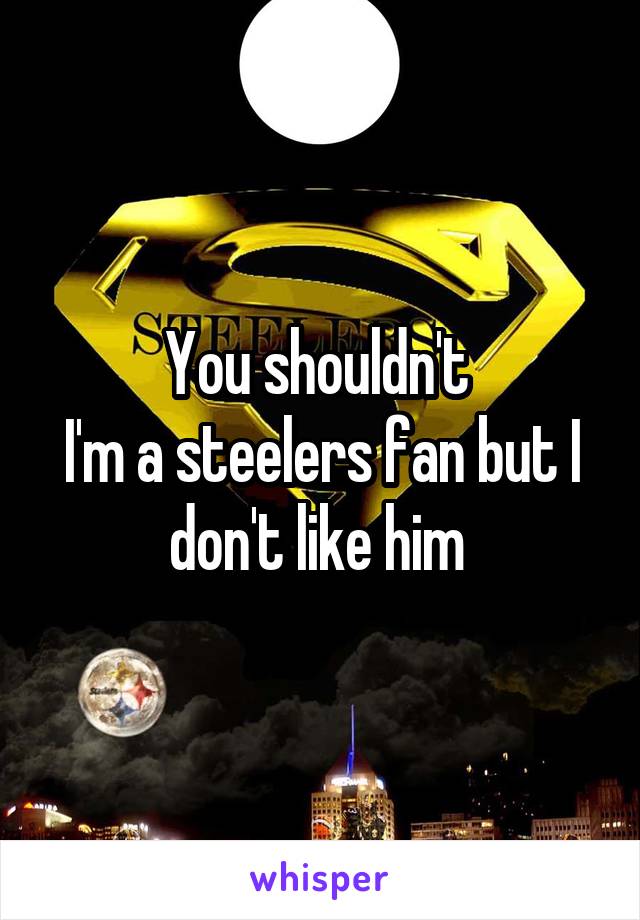 You shouldn't 
I'm a steelers fan but I don't like him 
