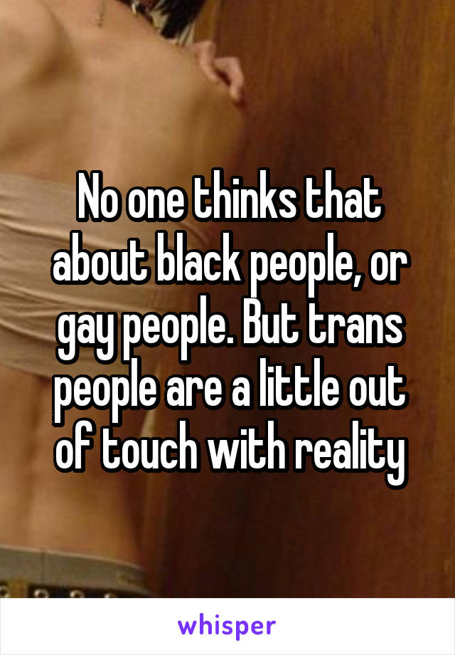 No one thinks that about black people, or gay people. But trans people are a little out of touch with reality