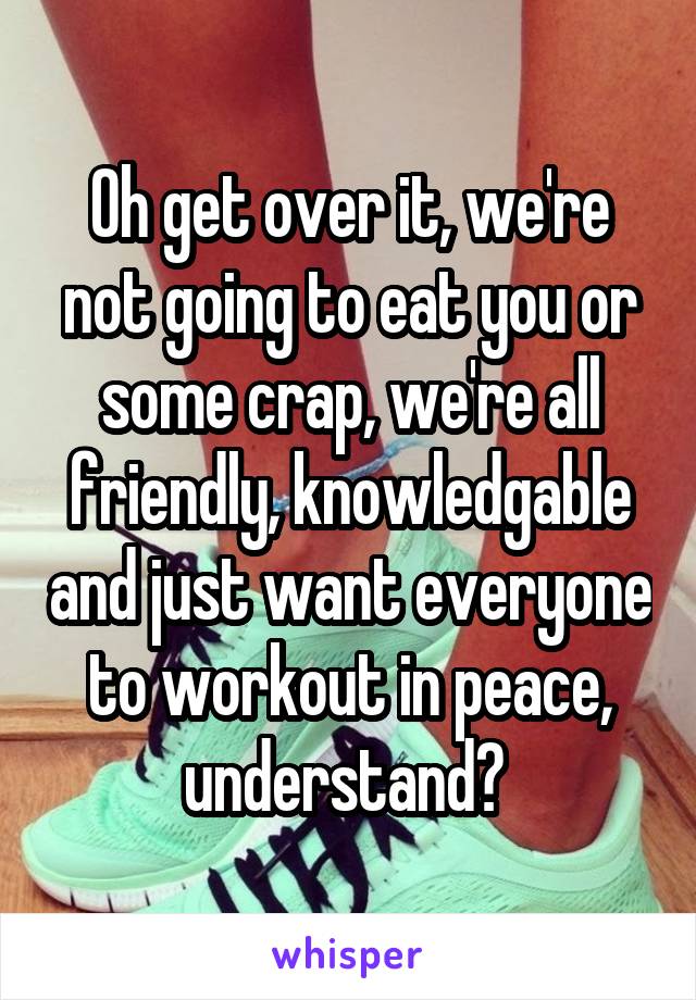 Oh get over it, we're not going to eat you or some crap, we're all friendly, knowledgable and just want everyone to workout in peace, understand? 