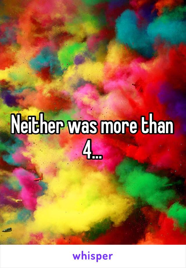 Neither was more than 4…