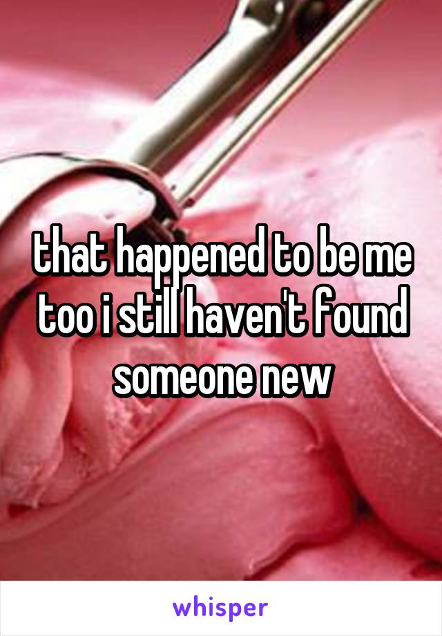 that happened to be me too i still haven't found someone new