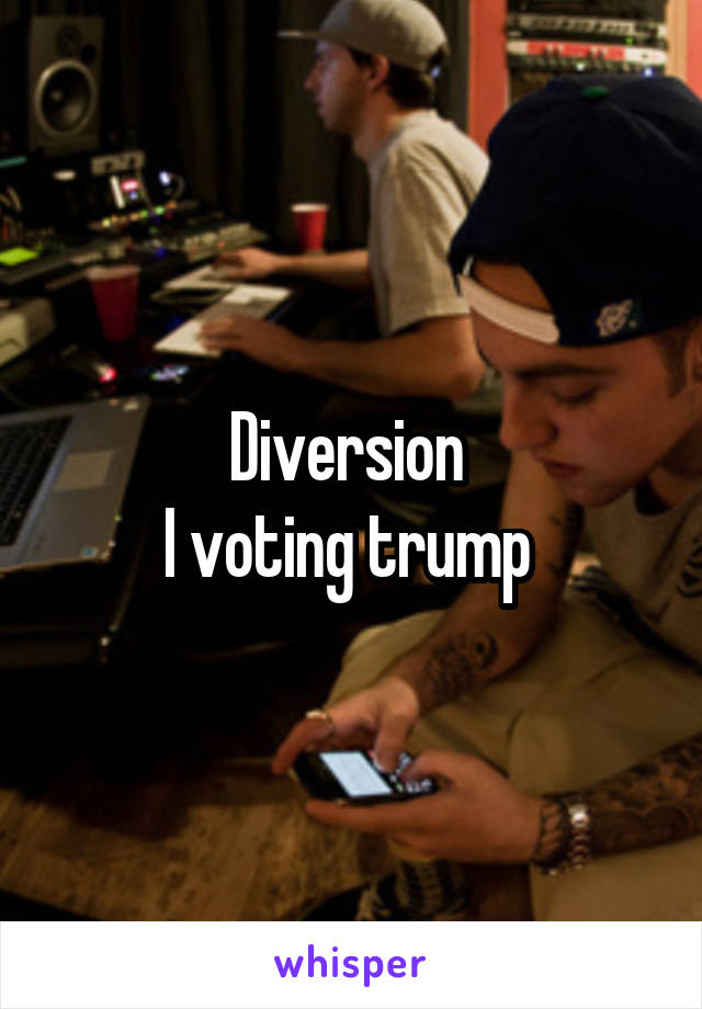Diversion 
I voting trump 