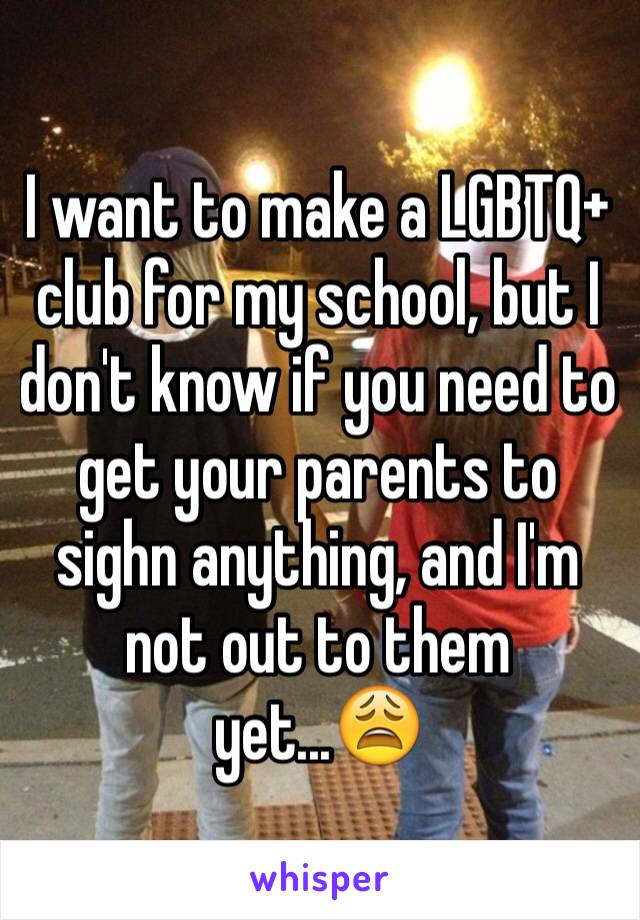 I want to make a LGBTQ+ club for my school, but I don't know if you need to get your parents to sighn anything, and I'm not out to them yet...😩