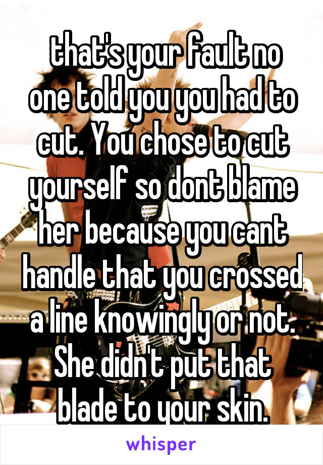  that's your fault no one told you you had to cut. You chose to cut yourself so dont blame her because you cant handle that you crossed a line knowingly or not. She didn't put that blade to your skin.
