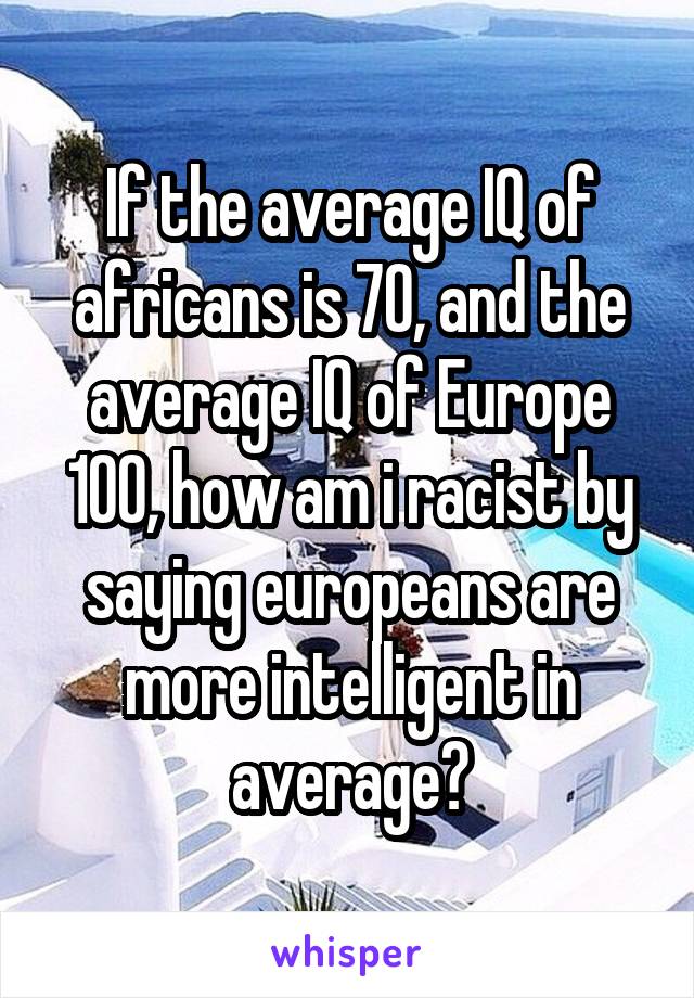 If the average IQ of africans is 70, and the average IQ of Europe 100, how am i racist by saying europeans are more intelligent in average?