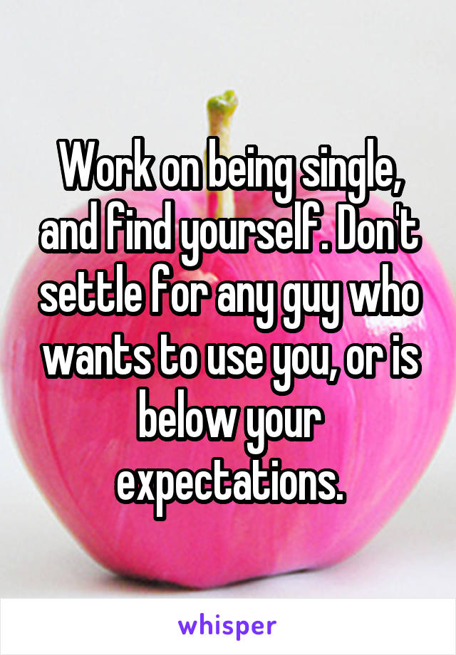 Work on being single, and find yourself. Don't settle for any guy who wants to use you, or is below your expectations.