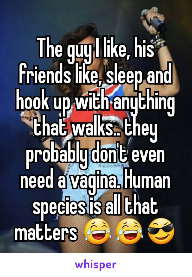 The guy I like, his friends like, sleep and hook up with anything that walks.. they probably don't even need a vagina. Human species is all that matters 😂😂😎