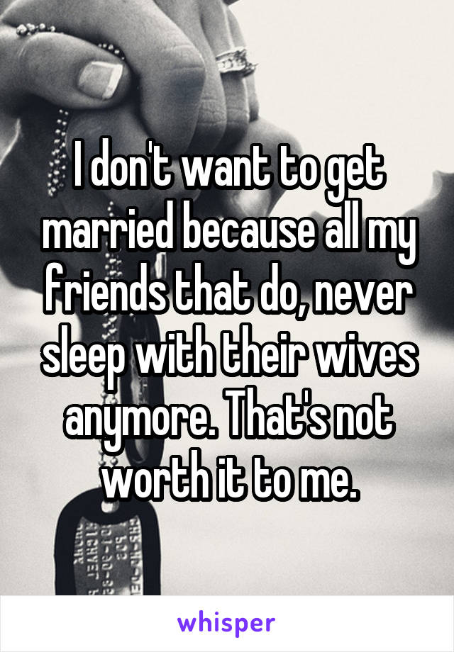 I don't want to get married because all my friends that do, never sleep with their wives anymore. That's not worth it to me.