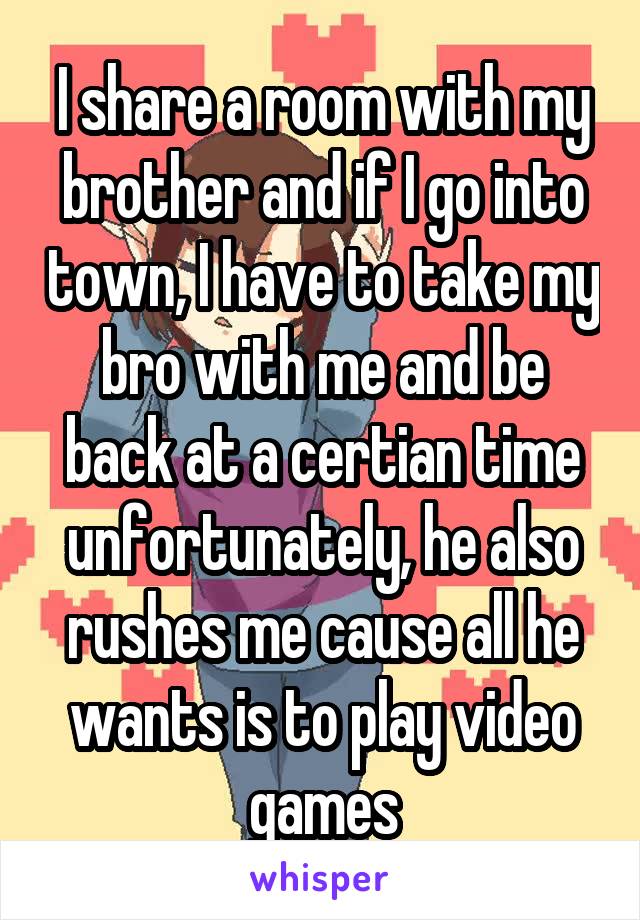 I share a room with my brother and if I go into town, I have to take my bro with me and be back at a certian time unfortunately, he also rushes me cause all he wants is to play video games
