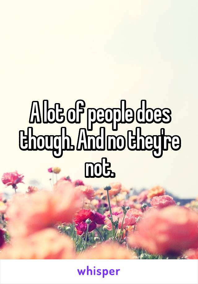 A lot of people does though. And no they're not.