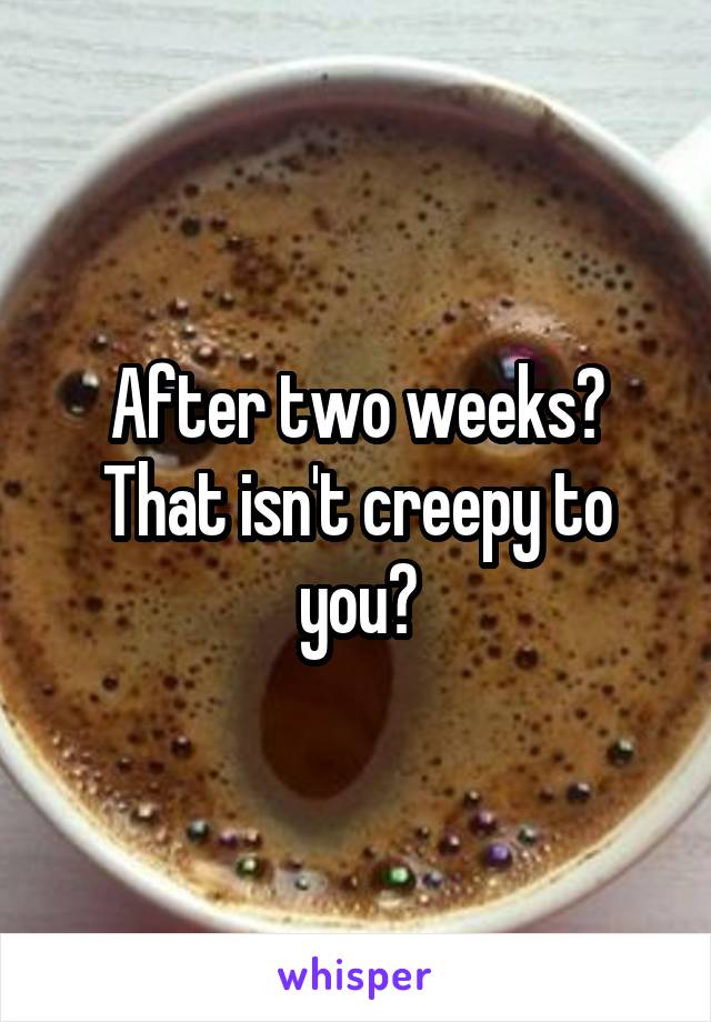 After two weeks? That isn't creepy to you?