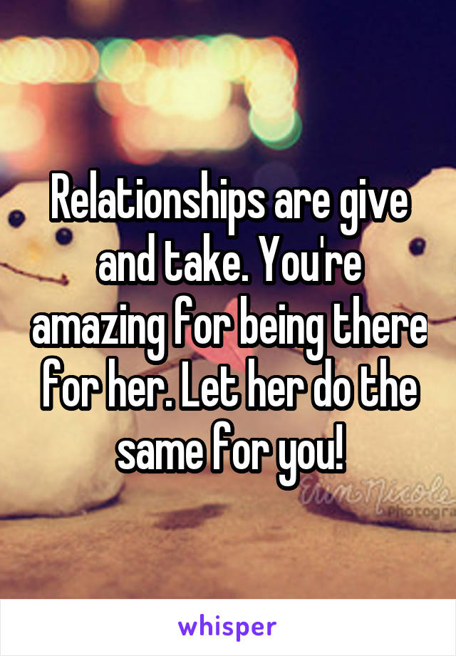 Relationships are give and take. You're amazing for being there for her. Let her do the same for you!