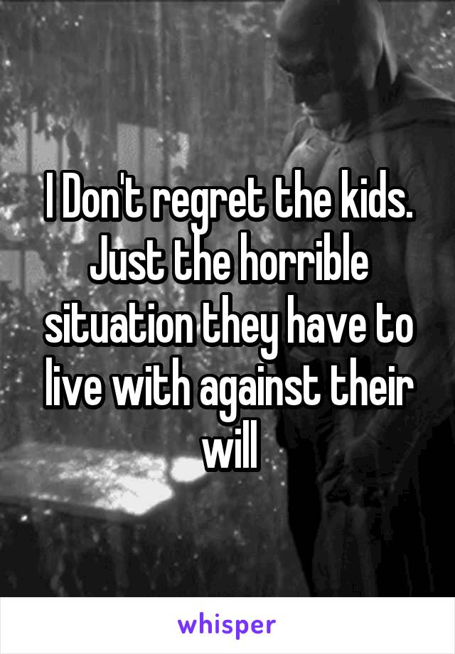 I Don't regret the kids. Just the horrible situation they have to live with against their will