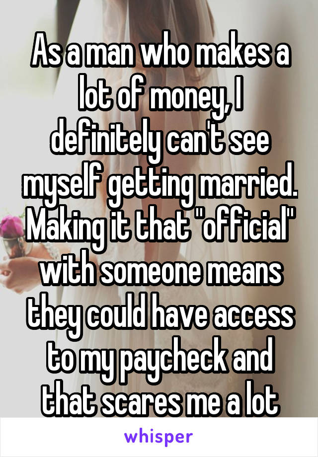 As a man who makes a lot of money, I definitely can't see myself getting married. Making it that "official" with someone means they could have access to my paycheck and that scares me a lot