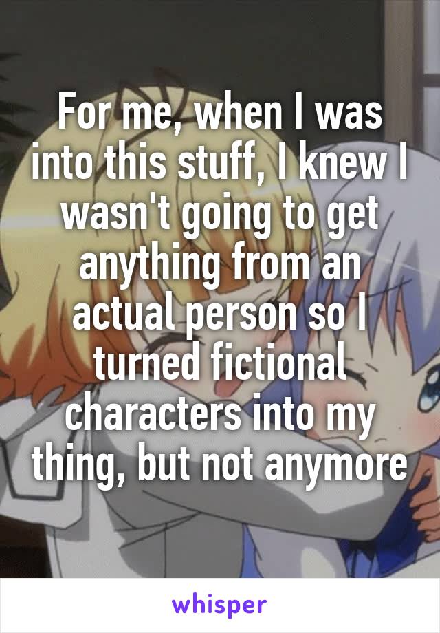For me, when I was into this stuff, I knew I wasn't going to get anything from an actual person so I turned fictional characters into my thing, but not anymore 