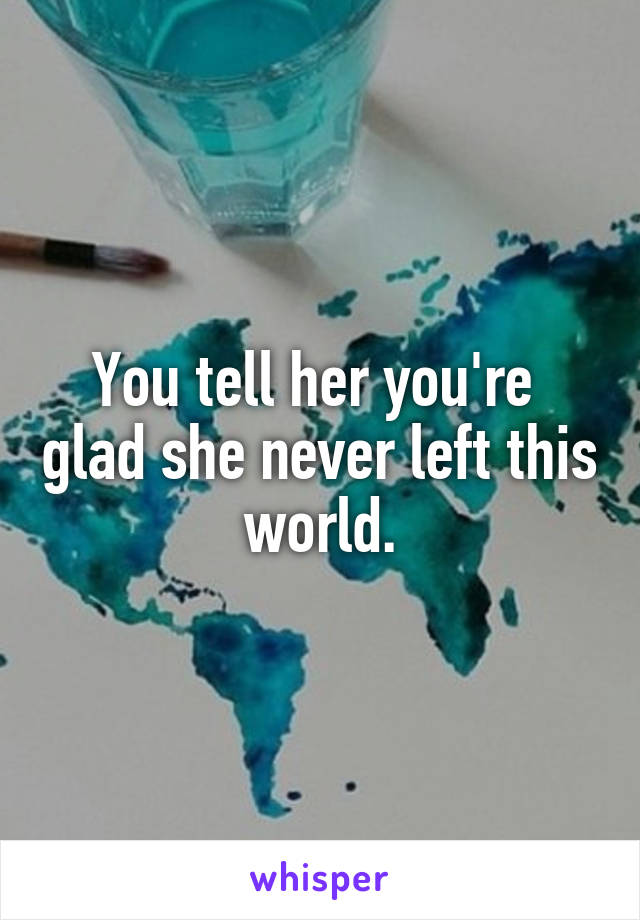 You tell her you're  glad she never left this world.