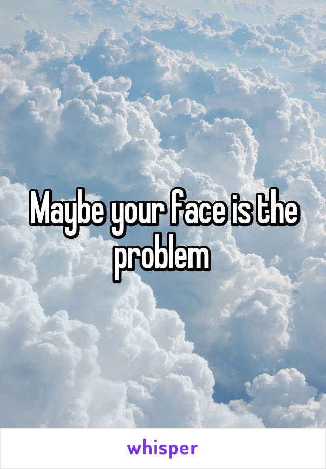 Maybe your face is the problem 