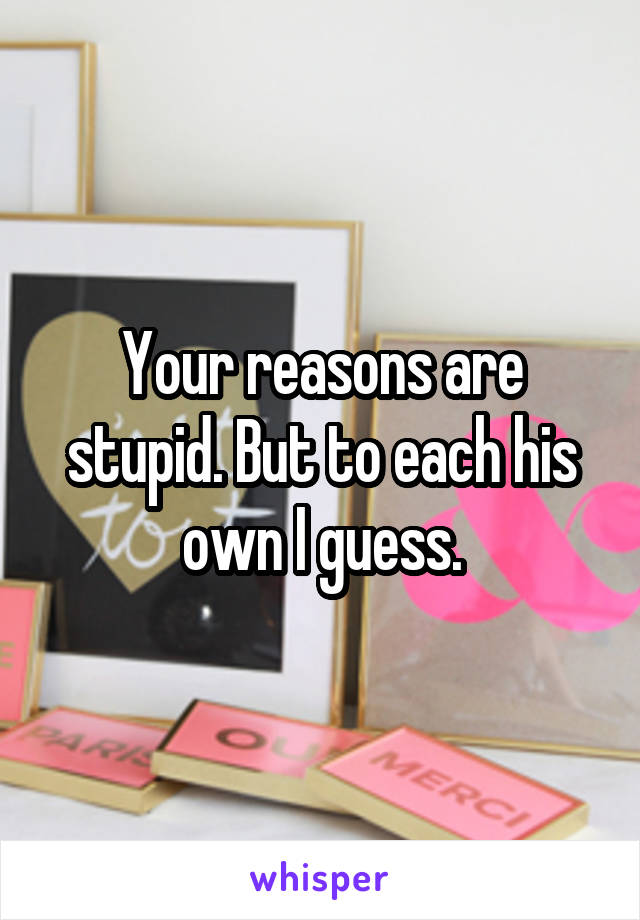 Your reasons are stupid. But to each his own I guess.