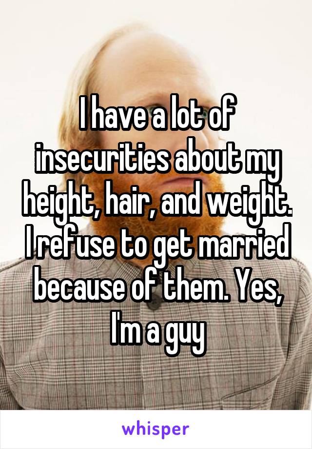 I have a lot of insecurities about my height, hair, and weight. I refuse to get married because of them. Yes, I'm a guy