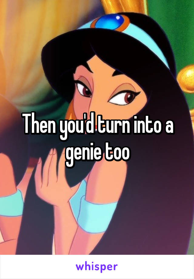 Then you'd turn into a genie too