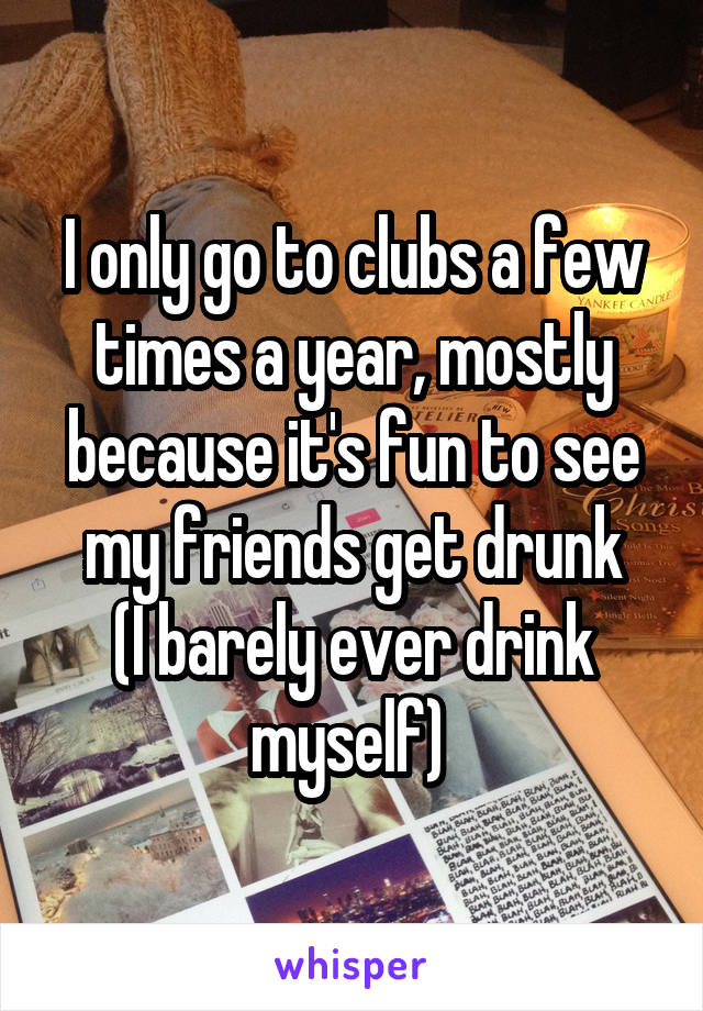 I only go to clubs a few times a year, mostly because it's fun to see my friends get drunk
(I barely ever drink myself) 