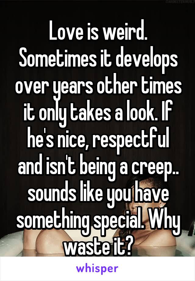 Love is weird. Sometimes it develops over years other times it only takes a look. If he's nice, respectful and isn't being a creep.. sounds like you have something special. Why waste it?