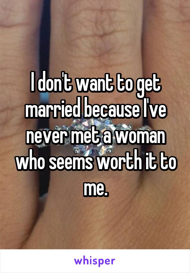 I don't want to get married because I've never met a woman who seems worth it to me.