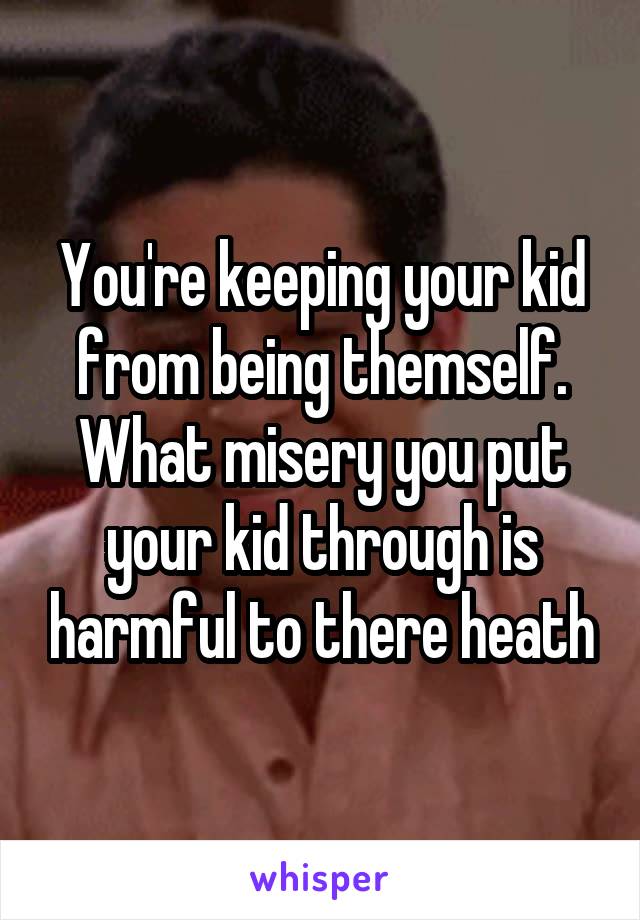 You're keeping your kid from being themself. What misery you put your kid through is harmful to there heath
