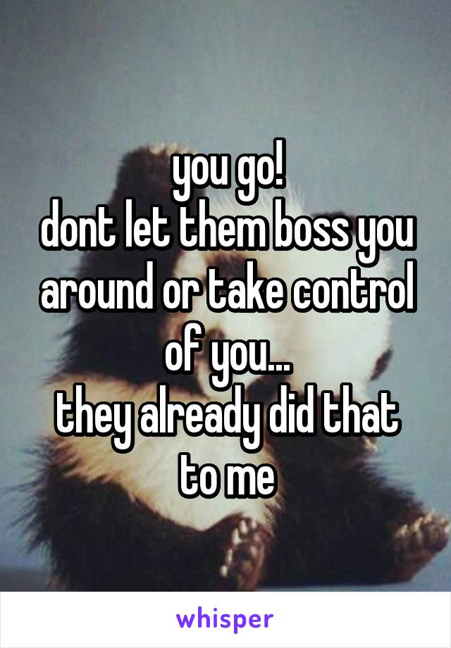 you go!
dont let them boss you around or take control of you...
they already did that to me