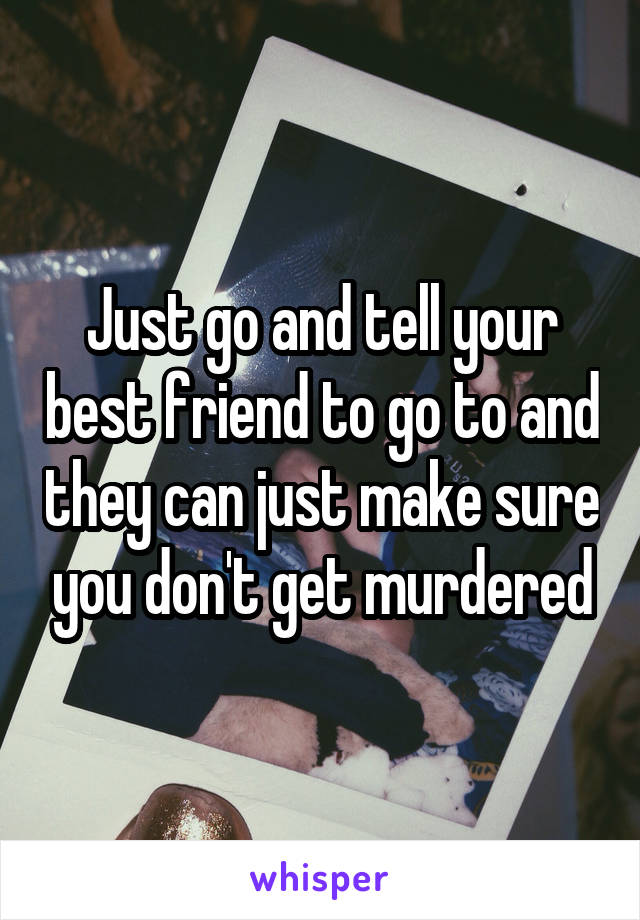 Just go and tell your best friend to go to and they can just make sure you don't get murdered