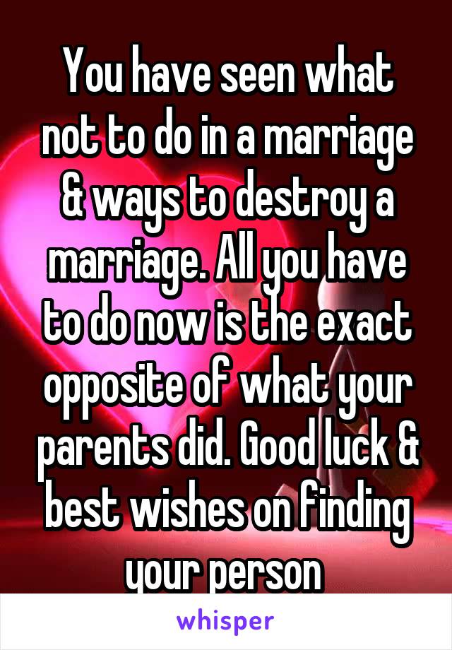 You have seen what not to do in a marriage & ways to destroy a marriage. All you have to do now is the exact opposite of what your parents did. Good luck & best wishes on finding your person 