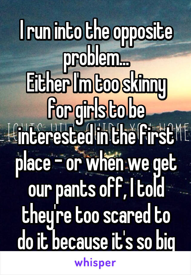I run into the opposite problem...
Either I'm too skinny for girls to be interested in the first place - or when we get our pants off, I told they're too scared to do it because it's so big