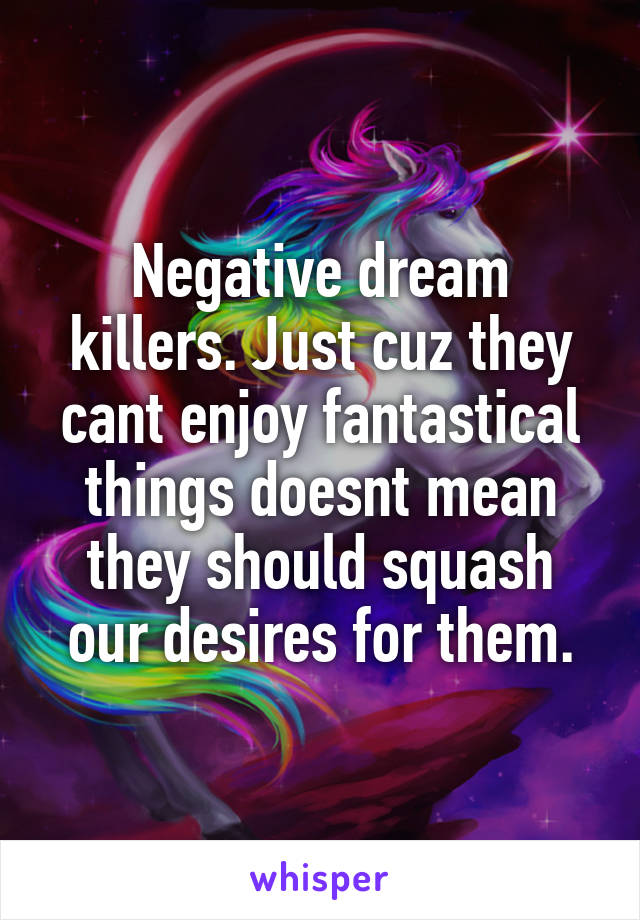 Negative dream killers. Just cuz they cant enjoy fantastical things doesnt mean they should squash our desires for them.