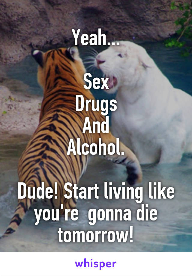 Yeah...

Sex
Drugs
And
Alcohol.

Dude! Start living like you're  gonna die tomorrow!