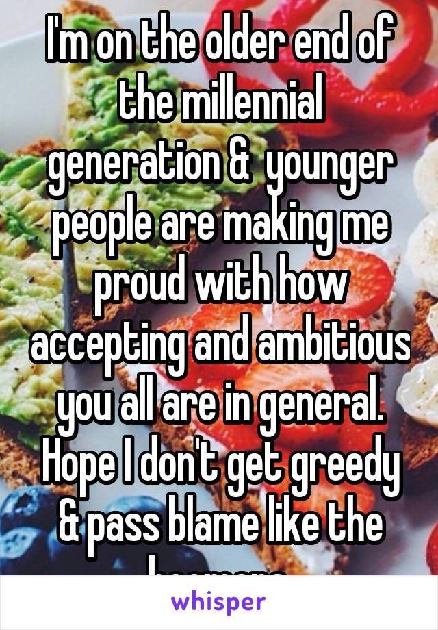 I'm on the older end of the millennial generation &  younger people are making me proud with how accepting and ambitious you all are in general. Hope I don't get greedy & pass blame like the boomers.