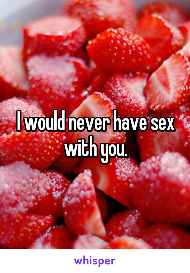 I would never have sex with you.