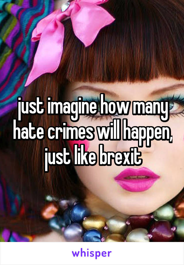 just imagine how many hate crimes will happen, just like brexit