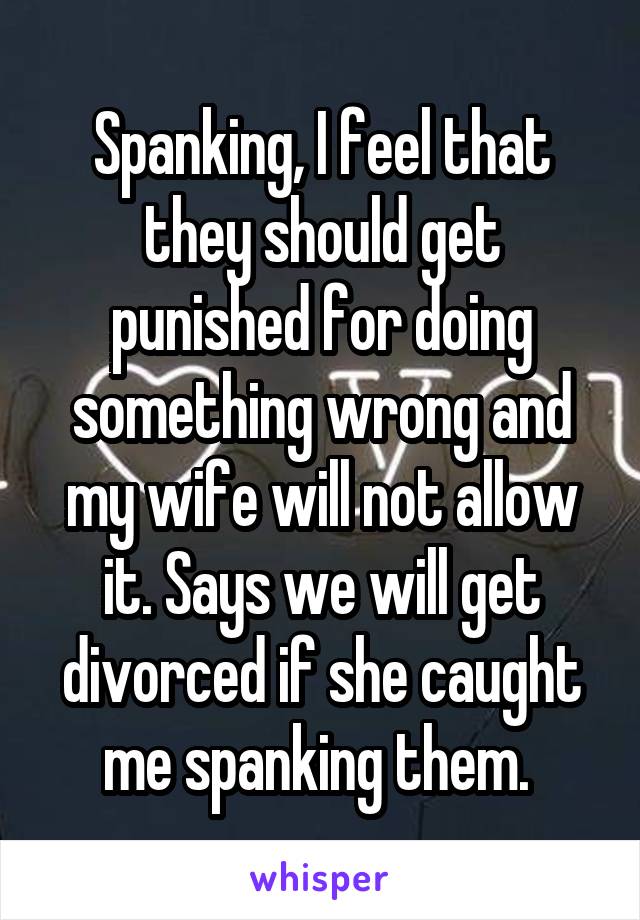 Spanking, I feel that they should get punished for doing something wrong and my wife will not allow it. Says we will get divorced if she caught me spanking them. 