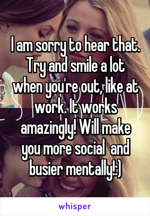 I am sorry to hear that. Try and smile a lot when you're out, like at work. It works amazingly! Will make you more social  and busier mentally!:)