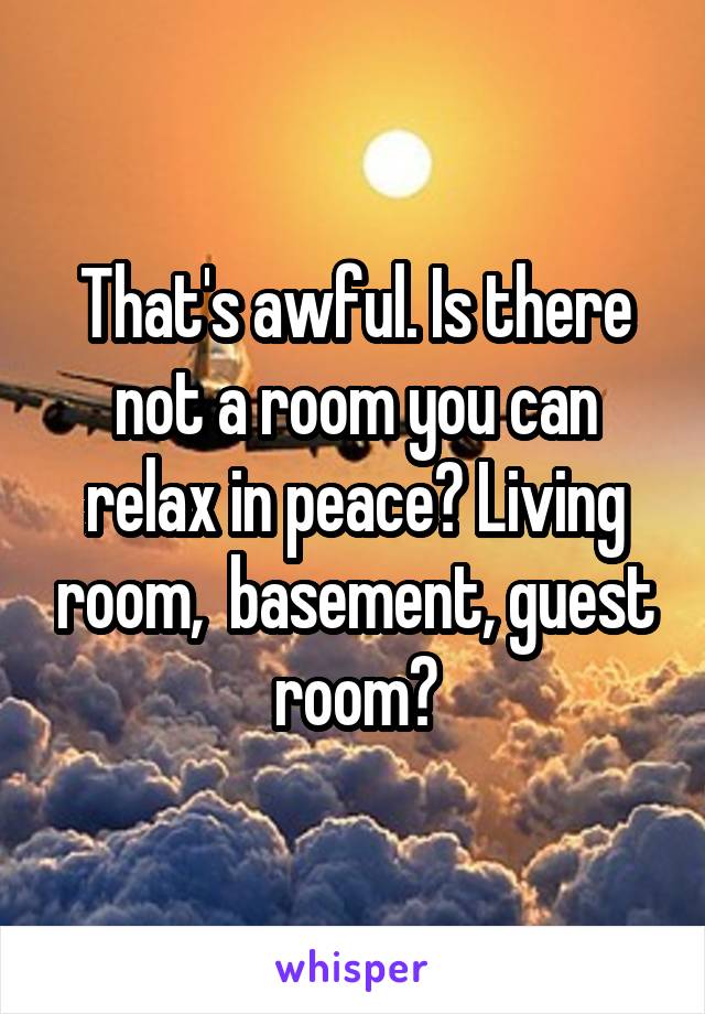 That's awful. Is there not a room you can relax in peace? Living room,  basement, guest room?