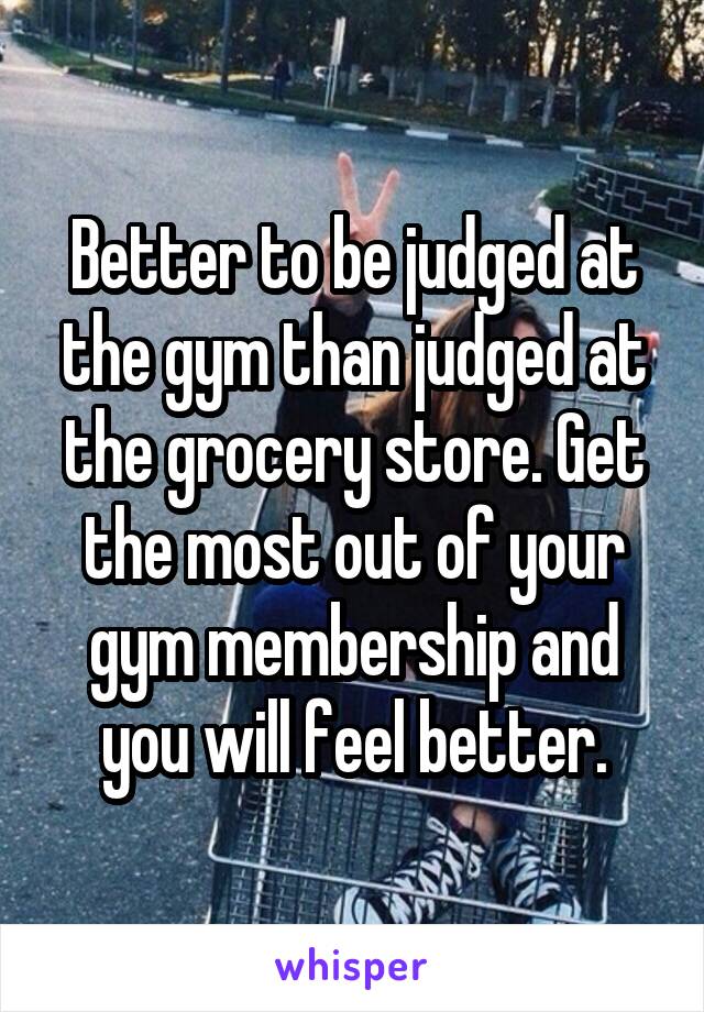 Better to be judged at the gym than judged at the grocery store. Get the most out of your gym membership and you will feel better.