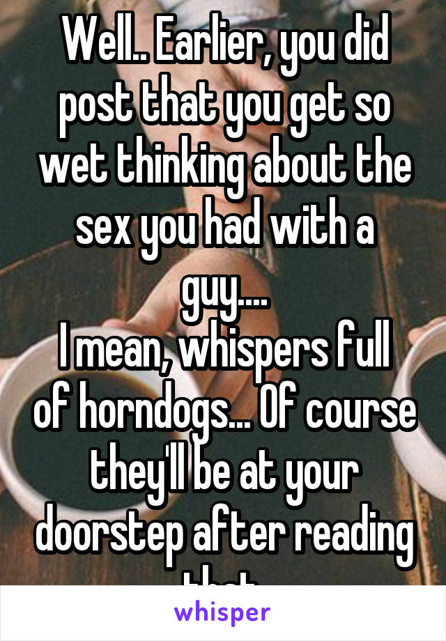 Well.. Earlier, you did post that you get so wet thinking about the sex you had with a guy....
I mean, whispers full of horndogs... Of course they'll be at your doorstep after reading that 