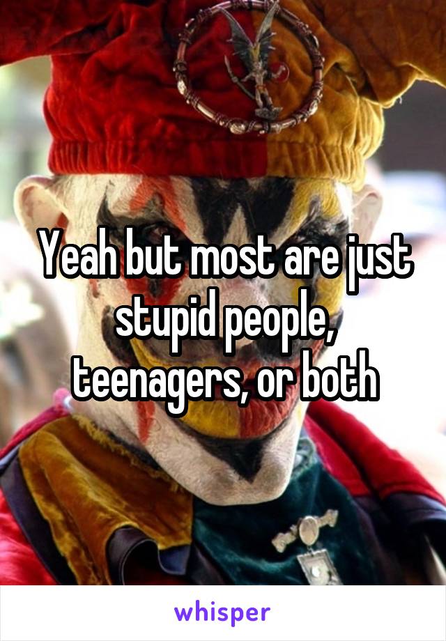 Yeah but most are just stupid people, teenagers, or both