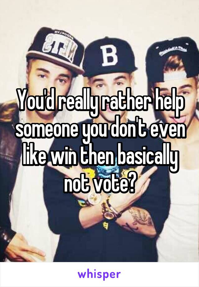 You'd really rather help someone you don't even like win then basically not vote?