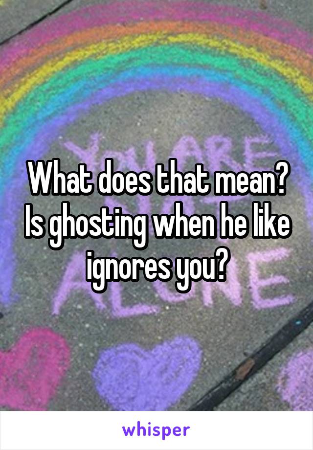 What does that mean? Is ghosting when he like ignores you?