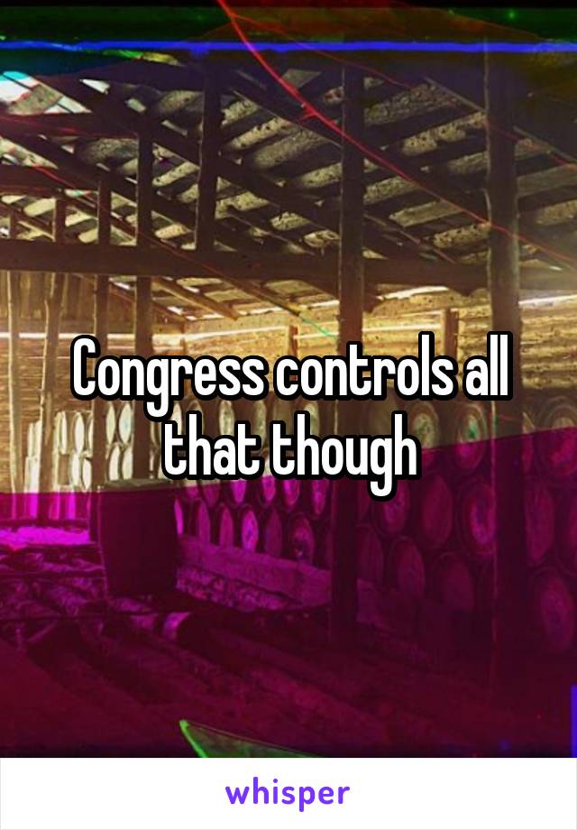 Congress controls all that though