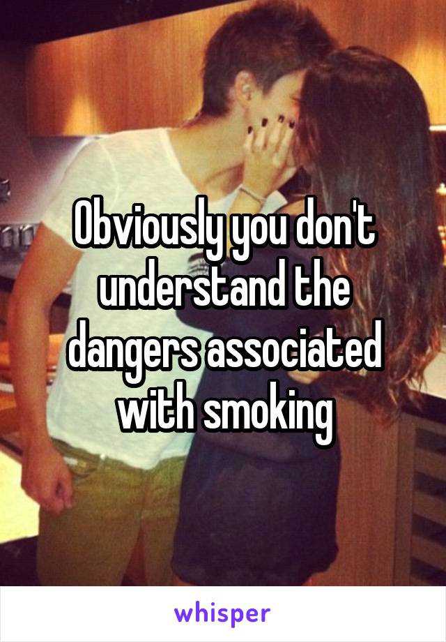 Obviously you don't understand the dangers associated with smoking