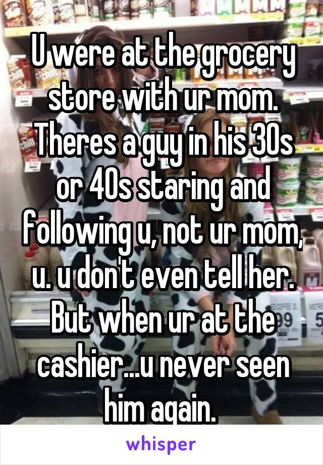 U were at the grocery store with ur mom. Theres a guy in his 30s or 40s staring and following u, not ur mom, u. u don't even tell her. But when ur at the cashier...u never seen him again. 